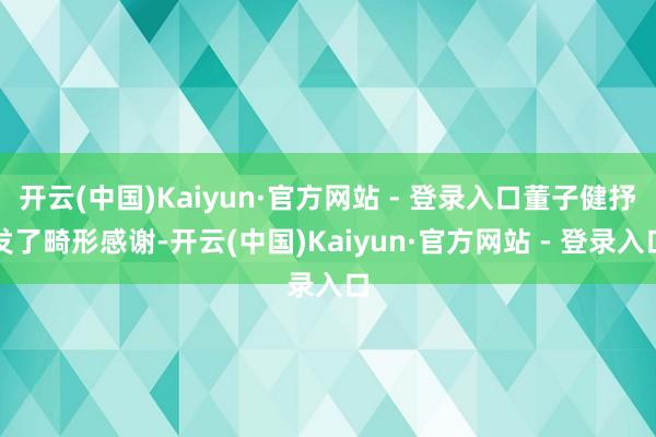 开云(中国)Kaiyun·官方网站 - 登录入口董子健抒发了畸形感谢-开云(中国)Kaiyun·官方网站 - 登录入口