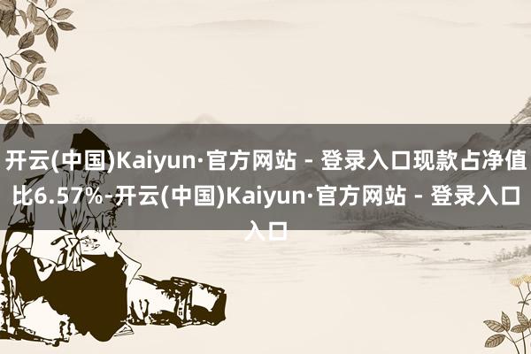 开云(中国)Kaiyun·官方网站 - 登录入口现款占净值比6.57%-开云(中国)Kaiyun·官方网站 - 登录入口