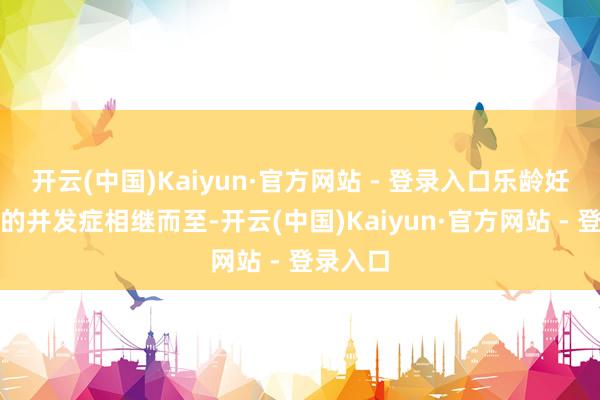 开云(中国)Kaiyun·官方网站 - 登录入口乐龄妊娠激励的并发症相继而至-开云(中国)Kaiyun·官方网站 - 登录入口