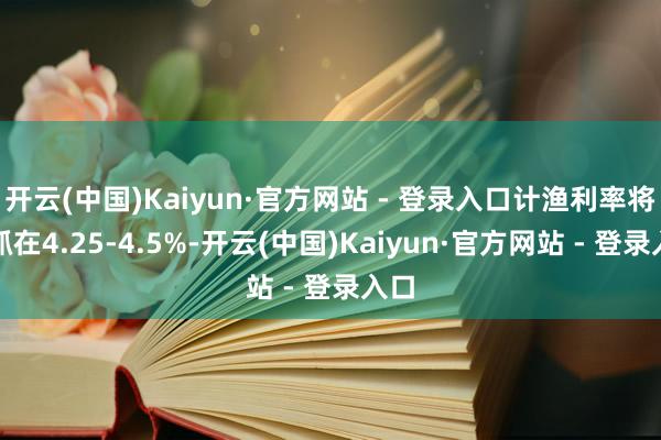 开云(中国)Kaiyun·官方网站 - 登录入口计渔利率将保抓在4.25-4.5%-开云(中国)Kaiyun·官方网站 - 登录入口