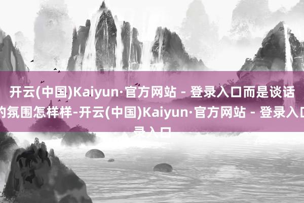 开云(中国)Kaiyun·官方网站 - 登录入口而是谈话的氛围怎样样-开云(中国)Kaiyun·官方网站 - 登录入口