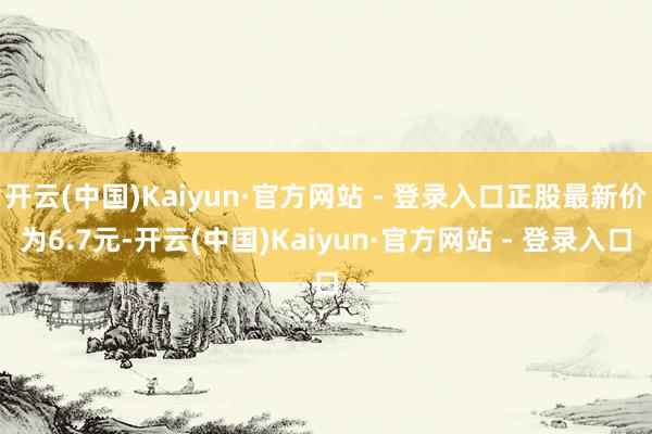 开云(中国)Kaiyun·官方网站 - 登录入口正股最新价为6.7元-开云(中国)Kaiyun·官方网站 - 登录入口
