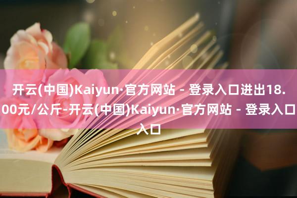 开云(中国)Kaiyun·官方网站 - 登录入口进出18.00元/公斤-开云(中国)Kaiyun·官方网站 - 登录入口