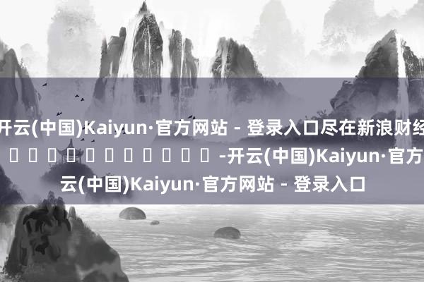开云(中国)Kaiyun·官方网站 - 登录入口尽在新浪财经APP            													-开云(中国)Kaiyun·官方网站 - 登录入口