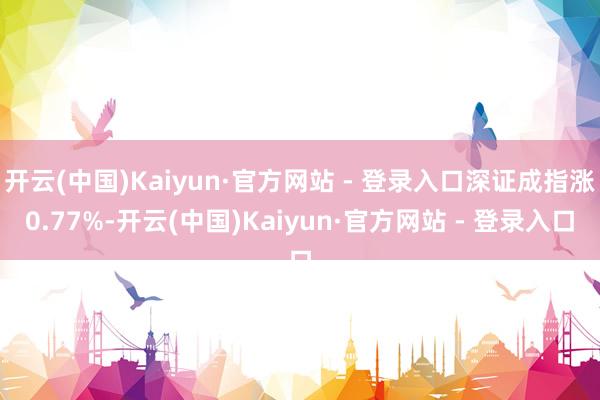 开云(中国)Kaiyun·官方网站 - 登录入口深证成指涨0.77%-开云(中国)Kaiyun·官方网站 - 登录入口