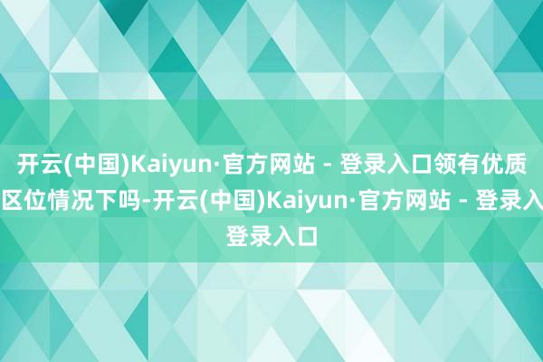 开云(中国)Kaiyun·官方网站 - 登录入口领有优质的区位情况下吗-开云(中国)Kaiyun·官方网站 - 登录入口