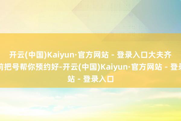 开云(中国)Kaiyun·官方网站 - 登录入口大夫齐会提前把号帮你预约好-开云(中国)Kaiyun·官方网站 - 登录入口