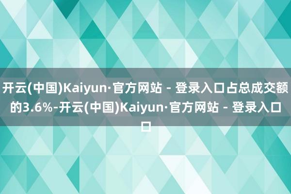 开云(中国)Kaiyun·官方网站 - 登录入口占总成交额的3.6%-开云(中国)Kaiyun·官方网站 - 登录入口