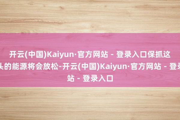 开云(中国)Kaiyun·官方网站 - 登录入口保抓这种势头的能源将会放松-开云(中国)Kaiyun·官方网站 - 登录入口