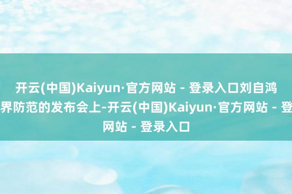 开云(中国)Kaiyun·官方网站 - 登录入口刘自鸿站辞世界防范的发布会上-开云(中国)Kaiyun·官方网站 - 登录入口