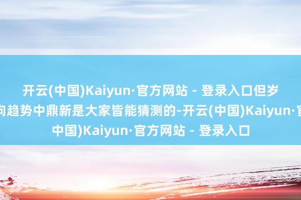 开云(中国)Kaiyun·官方网站 - 登录入口但岁末年头阛阓作风转向趋势中鼎新是大家皆能猜测的-开云(中国)Kaiyun·官方网站 - 登录入口