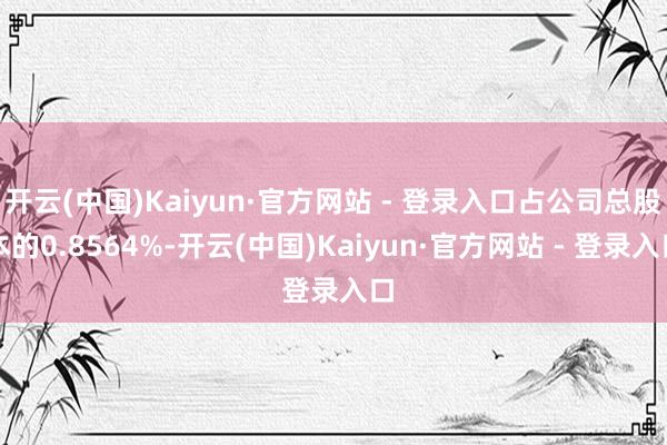 开云(中国)Kaiyun·官方网站 - 登录入口占公司总股本的0.8564%-开云(中国)Kaiyun·官方网站 - 登录入口