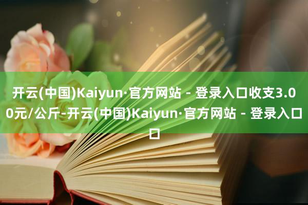 开云(中国)Kaiyun·官方网站 - 登录入口收支3.00元/公斤-开云(中国)Kaiyun·官方网站 - 登录入口