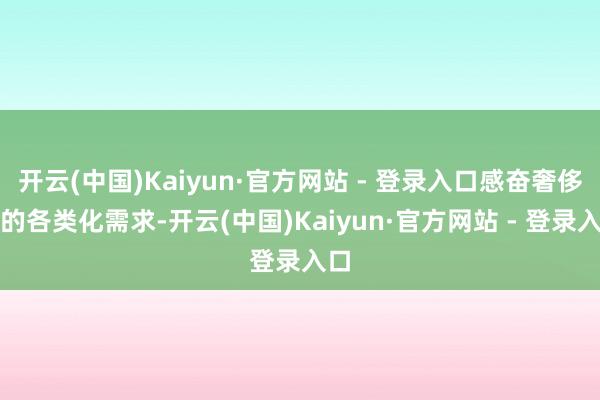 开云(中国)Kaiyun·官方网站 - 登录入口感奋奢侈者的各类化需求-开云(中国)Kaiyun·官方网站 - 登录入口