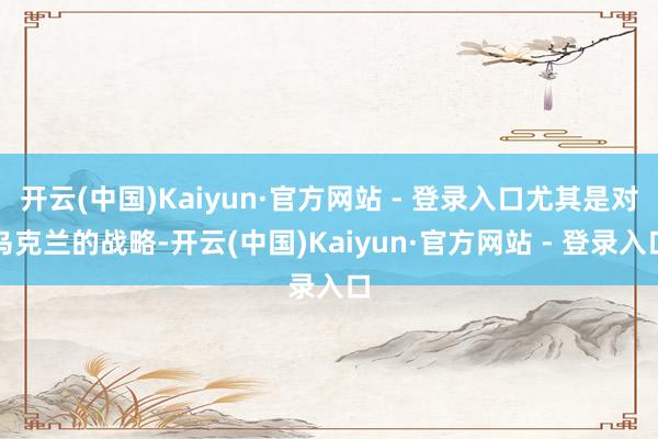 开云(中国)Kaiyun·官方网站 - 登录入口尤其是对乌克兰的战略-开云(中国)Kaiyun·官方网站 - 登录入口