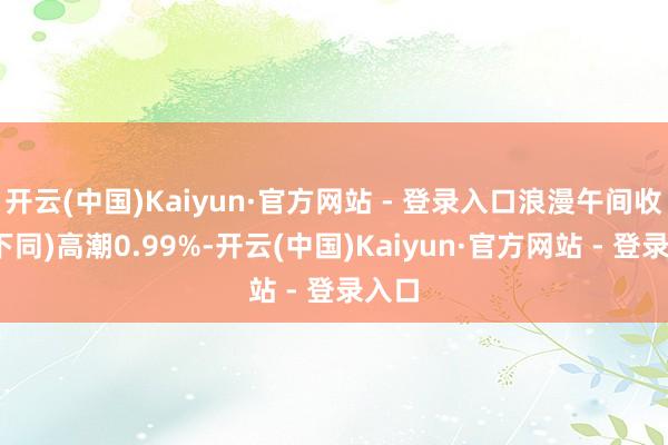 开云(中国)Kaiyun·官方网站 - 登录入口浪漫午间收盘(下同)高潮0.99%-开云(中国)Kaiyun·官方网站 - 登录入口