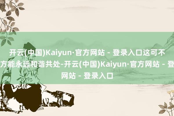 开云(中国)Kaiyun·官方网站 - 登录入口这可不是说双方能永远和谐共处-开云(中国)Kaiyun·官方网站 - 登录入口