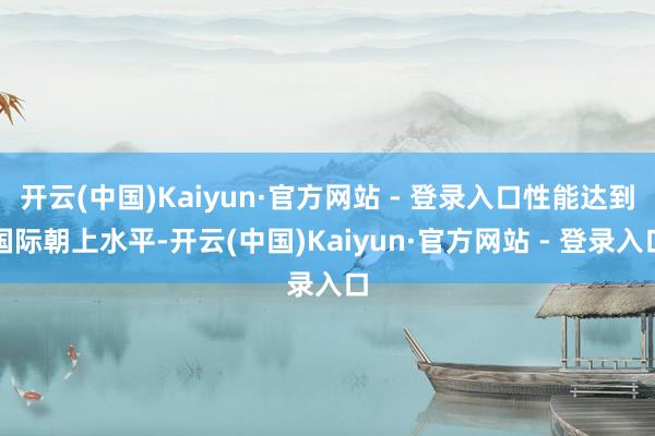 开云(中国)Kaiyun·官方网站 - 登录入口性能达到国际朝上水平-开云(中国)Kaiyun·官方网站 - 登录入口