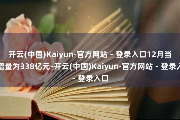 开云(中国)Kaiyun·官方网站 - 登录入口12月当月增量为338亿元-开云(中国)Kaiyun·官方网站 - 登录入口