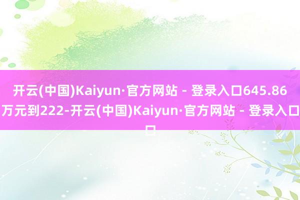 开云(中国)Kaiyun·官方网站 - 登录入口645.86万元到222-开云(中国)Kaiyun·官方网站 - 登录入口