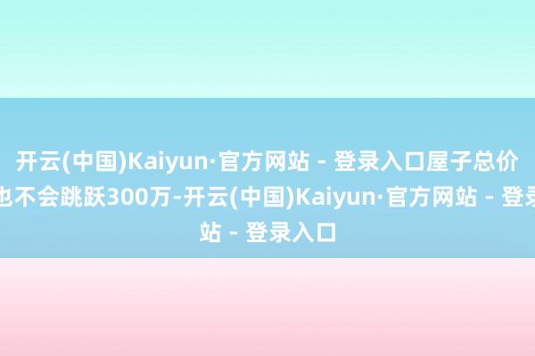 开云(中国)Kaiyun·官方网站 - 登录入口屋子总价频繁也不会跳跃300万-开云(中国)Kaiyun·官方网站 - 登录入口