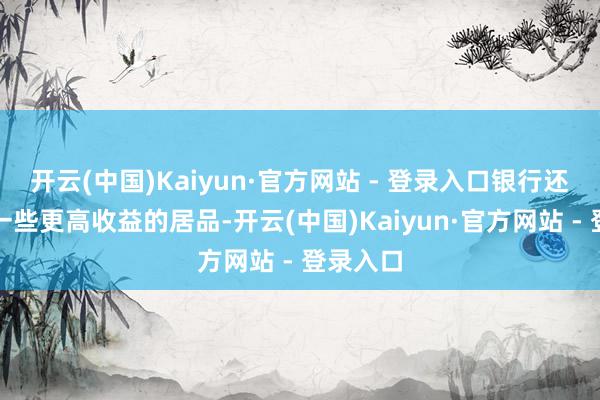 开云(中国)Kaiyun·官方网站 - 登录入口银行还会提供一些更高收益的居品-开云(中国)Kaiyun·官方网站 - 登录入口