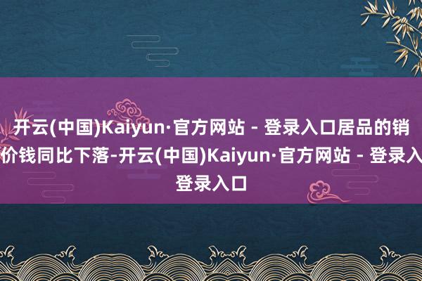 开云(中国)Kaiyun·官方网站 - 登录入口居品的销售价钱同比下落-开云(中国)Kaiyun·官方网站 - 登录入口