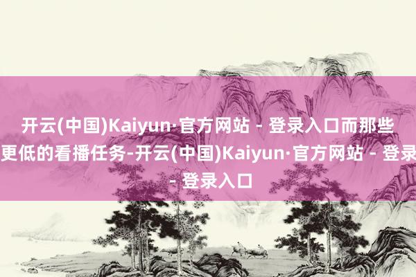 开云(中国)Kaiyun·官方网站 - 登录入口而那些门槛更低的看播任务-开云(中国)Kaiyun·官方网站 - 登录入口