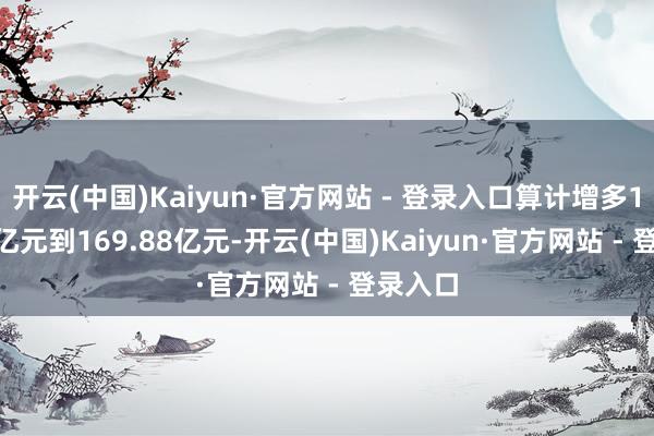 开云(中国)Kaiyun·官方网站 - 登录入口算计增多152.46亿元到169.88亿元-开云(中国)Kaiyun·官方网站 - 登录入口
