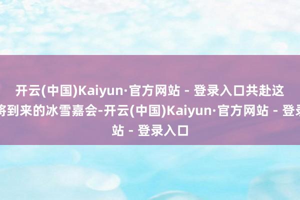开云(中国)Kaiyun·官方网站 - 登录入口共赴这场行将到来的冰雪嘉会-开云(中国)Kaiyun·官方网站 - 登录入口