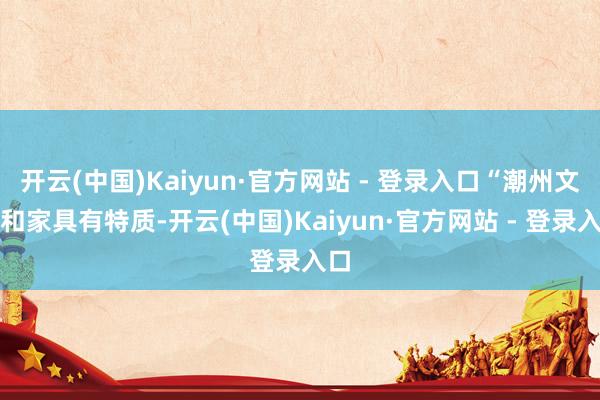 开云(中国)Kaiyun·官方网站 - 登录入口“潮州文化和家具有特质-开云(中国)Kaiyun·官方网站 - 登录入口
