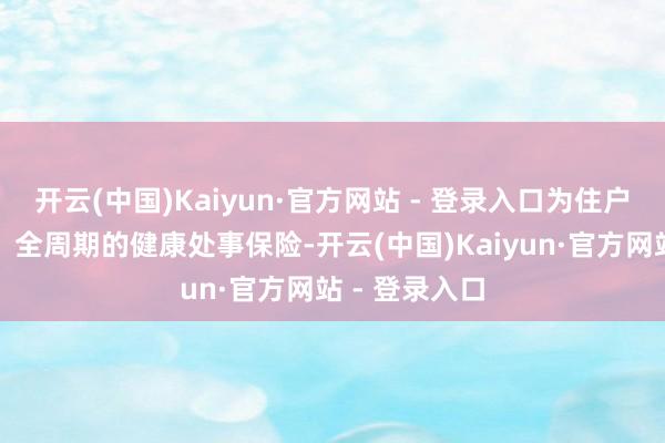 开云(中国)Kaiyun·官方网站 - 登录入口为住户提供全主见、全周期的健康处事保险-开云(中国)Kaiyun·官方网站 - 登录入口