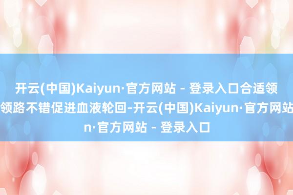 开云(中国)Kaiyun·官方网站 - 登录入口合适领路：合适的领路不错促进血液轮回-开云(中国)Kaiyun·官方网站 - 登录入口