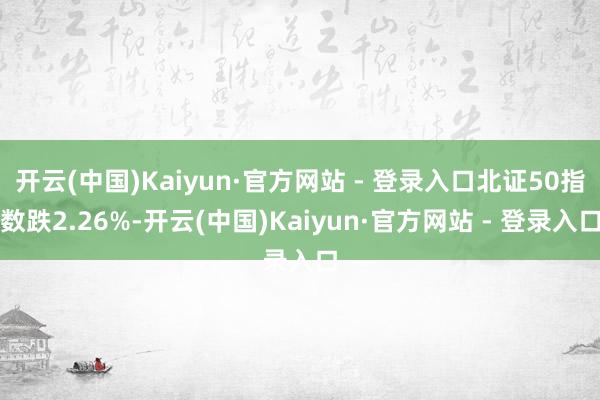 开云(中国)Kaiyun·官方网站 - 登录入口北证50指数跌2.26%-开云(中国)Kaiyun·官方网站 - 登录入口