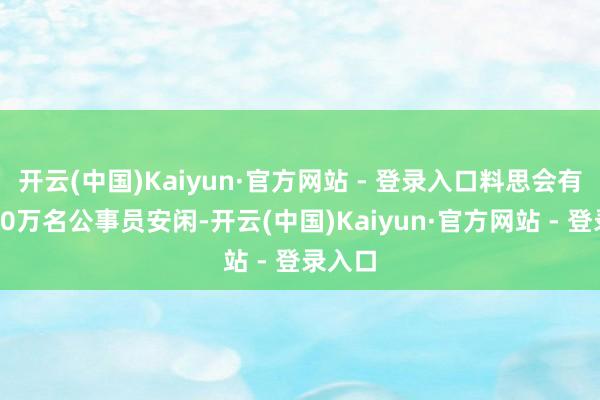 开云(中国)Kaiyun·官方网站 - 登录入口料思会有朝上10万名公事员安闲-开云(中国)Kaiyun·官方网站 - 登录入口