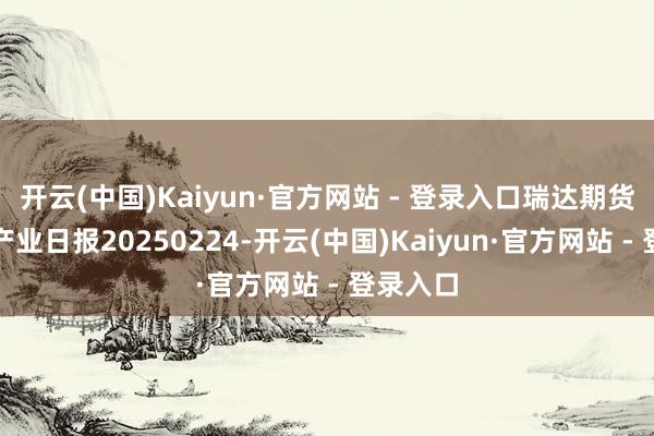 开云(中国)Kaiyun·官方网站 - 登录入口瑞达期货聚丙烯产业日报20250224-开云(中国)Kaiyun·官方网站 - 登录入口