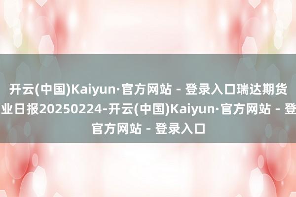 开云(中国)Kaiyun·官方网站 - 登录入口瑞达期货烧碱产业日报20250224-开云(中国)Kaiyun·官方网站 - 登录入口