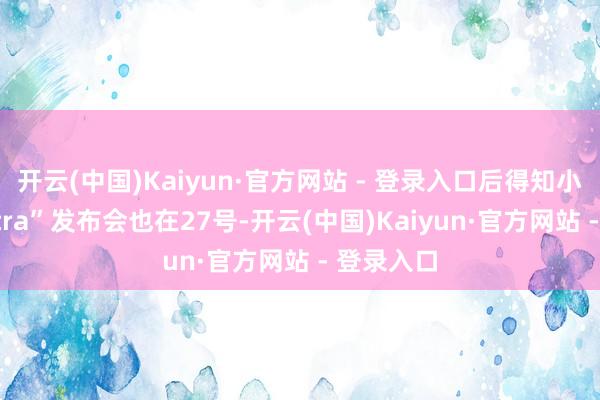 开云(中国)Kaiyun·官方网站 - 登录入口后得知小米“双Ultra”发布会也在27号-开云(中国)Kaiyun·官方网站 - 登录入口