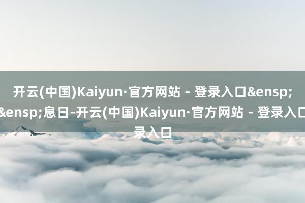 开云(中国)Kaiyun·官方网站 - 登录入口&ensp;&ensp;息日-开云(中国)Kaiyun·官方网站 - 登录入口