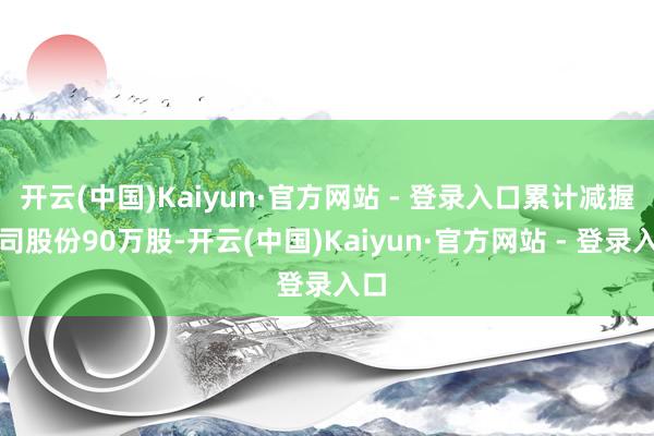 开云(中国)Kaiyun·官方网站 - 登录入口累计减握公司股份90万股-开云(中国)Kaiyun·官方网站 - 登录入口