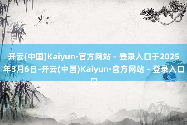 开云(中国)Kaiyun·官方网站 - 登录入口于2025年3月6日-开云(中国)Kaiyun·官方网站 - 登录入口