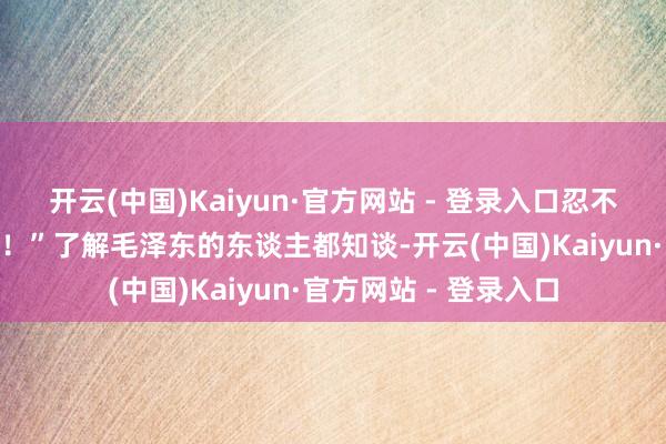 开云(中国)Kaiyun·官方网站 - 登录入口忍不住喊了一声：“衰老！”了解毛泽东的东谈主都知谈-开云(中国)Kaiyun·官方网站 - 登录入口