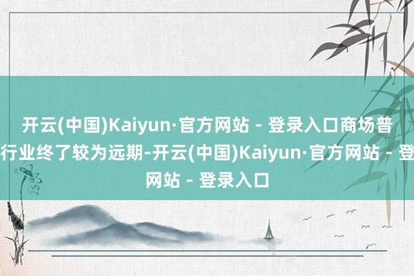 开云(中国)Kaiyun·官方网站 - 登录入口商场普遍以为行业终了较为远期-开云(中国)Kaiyun·官方网站 - 登录入口
