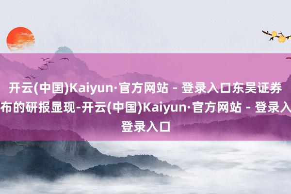 开云(中国)Kaiyun·官方网站 - 登录入口东吴证券发布的研报显现-开云(中国)Kaiyun·官方网站 - 登录入口