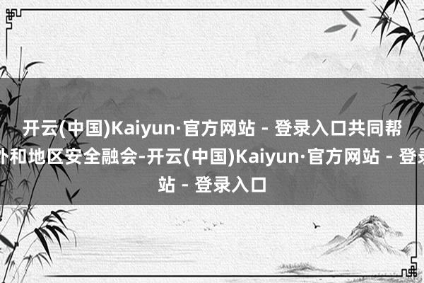 开云(中国)Kaiyun·官方网站 - 登录入口共同帮忙海外和地区安全融会-开云(中国)Kaiyun·官方网站 - 登录入口