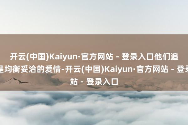 开云(中国)Kaiyun·官方网站 - 登录入口他们追求的是均衡妥洽的爱情-开云(中国)Kaiyun·官方网站 - 登录入口