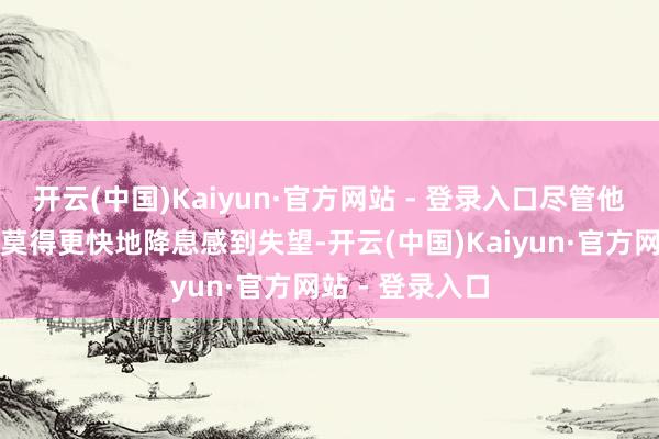 开云(中国)Kaiyun·官方网站 - 登录入口尽管他对好意思联储莫得更快地降息感到失望-开云(中国)Kaiyun·官方网站 - 登录入口