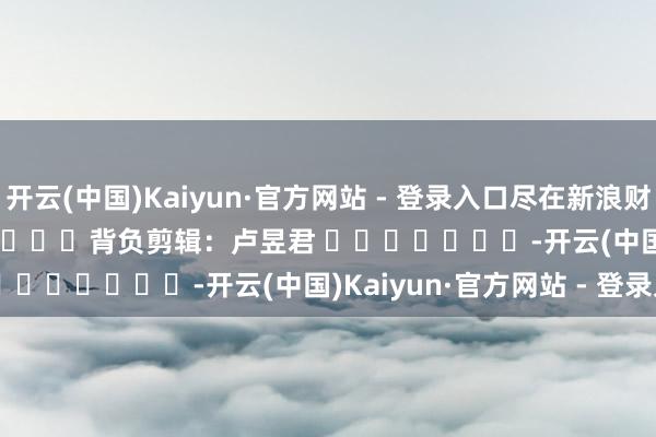 开云(中国)Kaiyun·官方网站 - 登录入口尽在新浪财经APP            						背负剪辑：卢昱君 							-开云(中国)Kaiyun·官方网站 - 登录入口