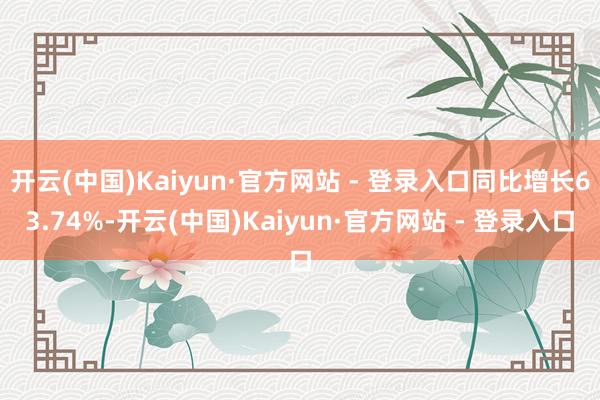 开云(中国)Kaiyun·官方网站 - 登录入口同比增长63.74%-开云(中国)Kaiyun·官方网站 - 登录入口