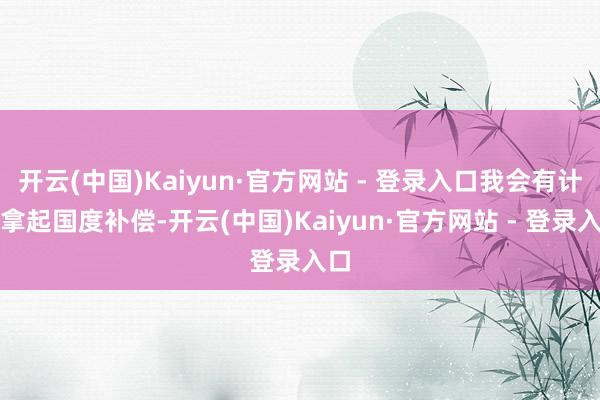 开云(中国)Kaiyun·官方网站 - 登录入口我会有计划拿起国度补偿-开云(中国)Kaiyun·官方网站 - 登录入口